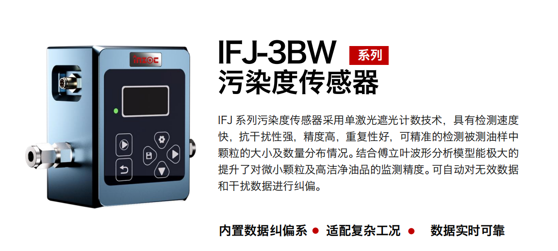 IFJ-3BW系列油液污染度傳感器采用單激光遮光計數(shù)技術(shù)，具有檢測速度快，抗干擾性強(qiáng)，精度高，重復(fù)性好，可精準(zhǔn)的檢測被測油樣中顆粒的大小及數(shù)量分布情況。結(jié)合傅立葉波形分析模型能極大的提升了對微小顆粒及高潔凈油品的監(jiān)測精度。可自動對無效數(shù)據(jù)和干擾數(shù)據(jù)進(jìn)行糾偏。
                    適用行業(yè)：鋼鐵冶金/石油化工/能源/電力/水泥建材/大型機(jī)械/OEM 集成等
                    適用油品：潤滑油/齒輪油/液壓油/透平油/柴機(jī)油等