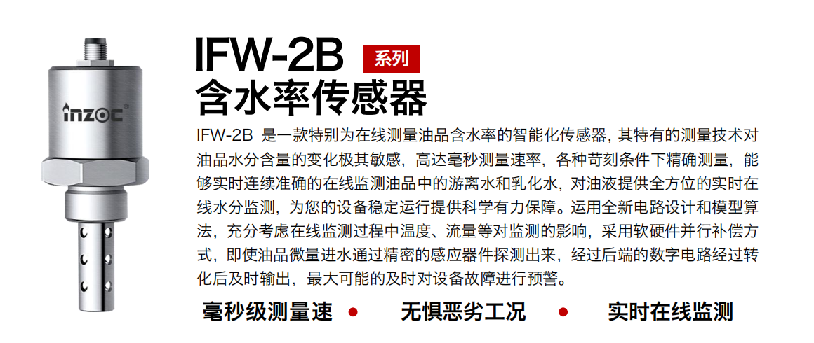 IFW-2B油液含水率傳感器是一款特別為在線測量油品含水率的智能化傳感器，其特有的測量技術對油品水分含量的變化極其敏感，高達毫秒測量速率，各種苛刻條件下精確測量，能夠實時連續準確的在線監測油品中的游離水和乳化水，對油液提供全方位的實時在線水分監測，為您的設備穩定運行提供科學有力保障。運用全新電路設計和模型算法，充分考慮在線監測過程中溫度、流量等對監測的影響，采用軟硬件并行補償方式，即使油品微量進水通過精密的感應器件探測出來，經過后端的數字電路經過轉化后及時輸出，最大可能的及時對設備故障進行預警。
行業：鋼鐵冶金/石油化工/能源電力/水泥建材/大型機械/煤炭采礦/地下挖掘等
油品：潤滑油/齒輪油/液壓油/透平油/渦輪機油等