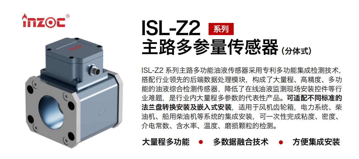 ISL-Z2 系列主路多功能油液傳感器采用專利多功能集成檢測技術(shù)，搭配行業(yè)領(lǐng)先的后端數(shù)據(jù)處理模塊，構(gòu)成了大量程、高精度、多功能的油液綜合檢測傳感器，降低了在線油液監(jiān)測現(xiàn)場安裝控件等行業(yè)難題，是行業(yè)內(nèi)大量程多參數(shù)的代表性產(chǎn)品。可適配不同標(biāo)準(zhǔn)的法蘭盤轉(zhuǎn)換安裝及嵌入式安裝，適用于風(fēng)機齒輪箱，電力系統(tǒng)、柴油機、船用柴油機等系統(tǒng)的集成安裝，可一次性完成粘度、密度、介電常數(shù)、含水率、溫度、磨損顆粒的檢測。
                    應(yīng)用行業(yè)：鋼鐵、石化、盾構(gòu)、電力、風(fēng)電、大型設(shè)備、OEM 等
                    適用油品：齒輪油、液壓油、透平油、柴機油等